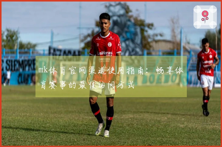 mk体育官网渠道使用指南：畅享体育赛事的最佳访问方式