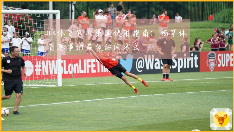 mk体育官网渠道使用指南：畅享体育赛事的最佳访问方式